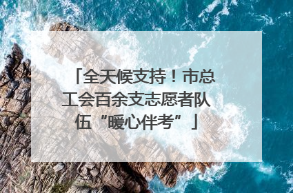 全天候支持！市总工会百余支志愿者队伍“暖心伴考”