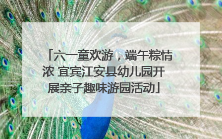 六一童欢游，端午粽情浓 宜宾江安县幼儿园开展亲子趣味游园活动