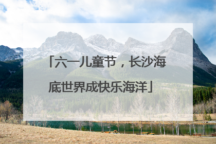 六一儿童节，长沙海底世界成快乐海洋