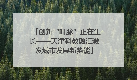 创新“叶脉”正在生长——天津科教融汇激发城市发展新势能