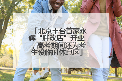 北京丰台首家永辉“胖改店”开业，高考期间还为考生设临时休息区