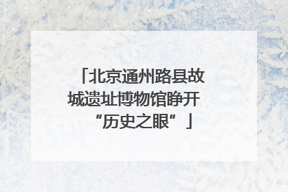 北京通州路县故城遗址博物馆睁开“历史之眼”