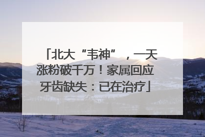 北大“韦神”，一天涨粉破千万！家属回应牙齿缺失：已在治疗