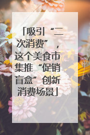 吸引“二次消费”，这个美食市集推“促销盲盒”创新消费场景