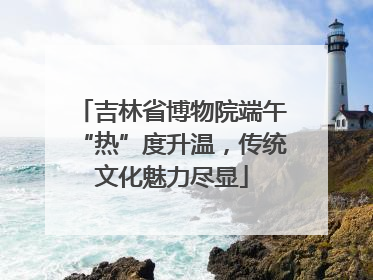 吉林省博物院端午“热”度升温，传统文化魅力尽显