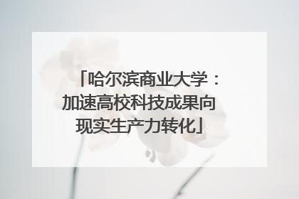 哈尔滨商业大学：加速高校科技成果向现实生产力转化