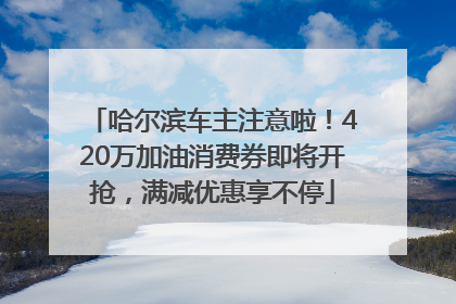哈尔滨车主注意啦！420万加油消费券即将开抢，满减优惠享不停