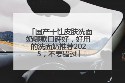 国产干性皮肤洗面奶哪款口碑好，好用的洗面奶推荐2025，不要错过