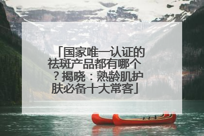国家唯一认证的祛斑产品都有哪个？揭晓：熟龄肌护肤必备十大常客