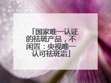 国家唯一认证的祛斑产品，不闲置：央视唯一认可祛斑霜