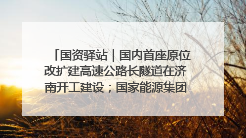 国资驿站｜国内首座原位改扩建高速公路长隧道在济南开工建设；国家能源集团一技术达国际领先水平