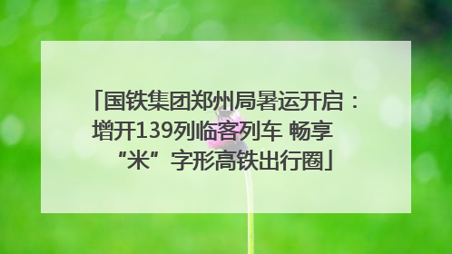 国铁集团郑州局暑运开启：增开139列临客列车 畅享“米”字形高铁出行圈
