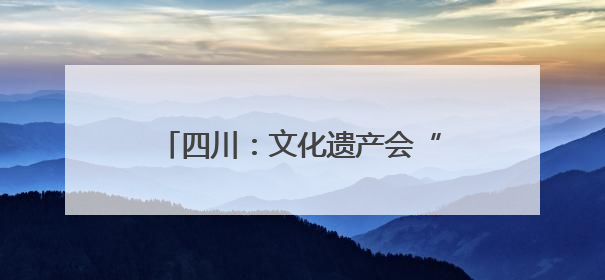 四川：文化遗产会“说话”会“破圈”
