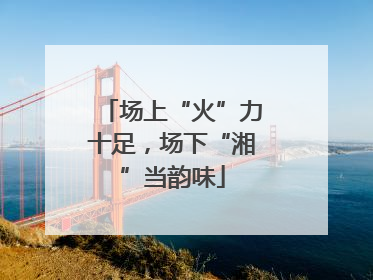 场上“火”力十足，场下“湘”当韵味