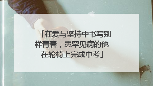 在爱与坚持中书写别样青春，患罕见病的他在轮椅上完成中考
