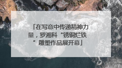 在写意中传递精神力量，罗湘科“锈铜烂铁”雕塑作品展开幕