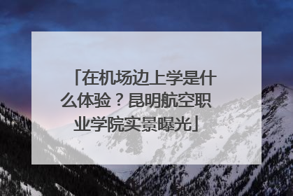 在机场边上学是什么体验？昆明航空职业学院实景曝光