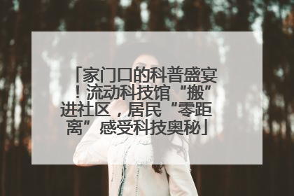 家门口的科普盛宴！流动科技馆“搬”进社区，居民“零距离”感受科技奥秘