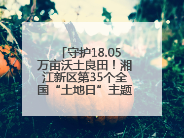 守护18.05万亩沃土良田！湘江新区第35个全国“土地日”主题宣传活动看点多