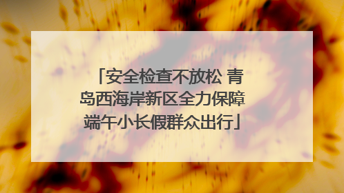 安全检查不放松 青岛西海岸新区全力保障端午小长假群众出行