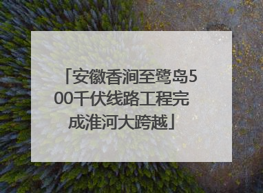 安徽香涧至鹭岛500千伏线路工程完成淮河大跨越