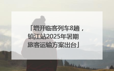 增开临客列车8趟，镇江站2025年暑期旅客运输方案出台