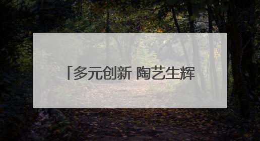 多元创新 陶艺生辉：汝州职业技术学院陶瓷艺术系毕业展