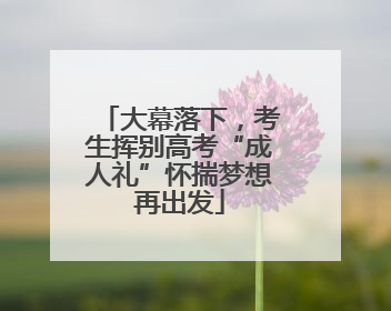 大幕落下，考生挥别高考“成人礼”怀揣梦想再出发