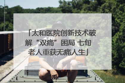 太和医院创新技术破解“双痛”困局 七旬老人重获无痛人生