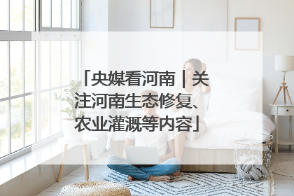 央媒看河南｜关注河南生态修复、农业灌溉等内容