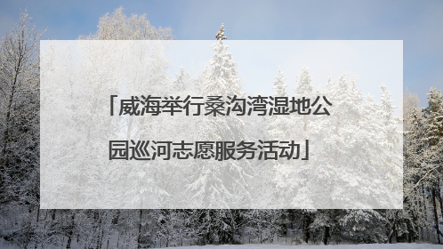 威海举行桑沟湾湿地公园巡河志愿服务活动