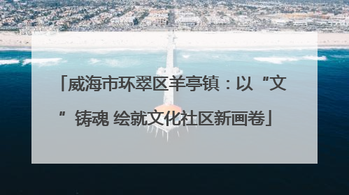威海市环翠区羊亭镇：以“文”铸魂 绘就文化社区新画卷