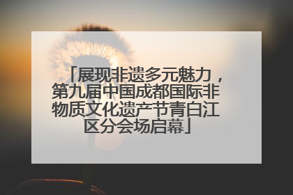 展现非遗多元魅力，第九届中国成都国际非物质文化遗产节青白江区分会场启幕