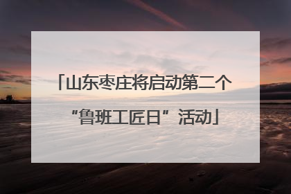 山东枣庄将启动第二个“鲁班工匠日”活动