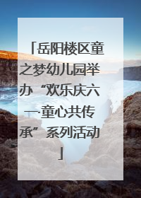 岳阳楼区童之梦幼儿园举办“欢乐庆六一·童心共传承”系列活动