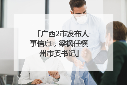 广西2市发布人事信息，梁枫任横州市委书记
