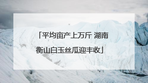 平均亩产上万斤 湖南衡山白玉丝瓜迎丰收