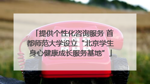 提供个性化咨询服务 首都师范大学设立“北京学生身心健康成长服务基地”