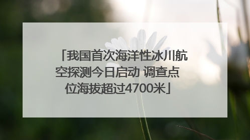 我国首次海洋性冰川航空探测今日启动 调查点位海拔超过4700米
