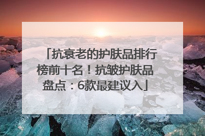 抗衰老的护肤品排行榜前十名！抗皱护肤品盘点：6款最建议入