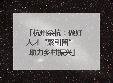 杭州余杭：做好人才“聚引留” 助力乡村振兴