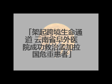 架起跨境生命通道 云南省阜外医院成功救治孟加拉国危重患者