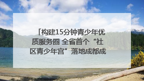 构建15分钟青少年优质服务圈 全省首个“社区青少年宫”落地成都成华区｜一老一小总关情