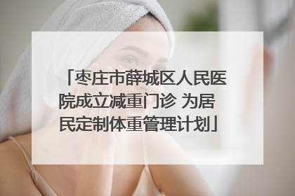 枣庄市薛城区人民医院成立减重门诊 为居民定制体重管理计划