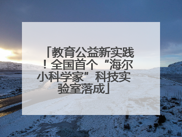 教育公益新实践！全国首个“海尔小科学家”科技实验室落成