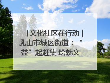 文化社区在行动｜乳山市城区街道：“益”起赶集 绘就文化社区新图景