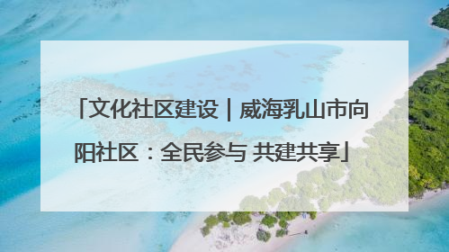 文化社区建设｜威海乳山市向阳社区：全民参与 共建共享