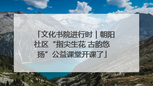文化书院进行时｜朝阳社区“指尖生花 古韵悠扬”公益课堂开课了