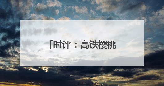 时评：高铁樱桃专厢 让“枝头鲜”每日可见