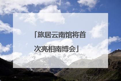 旅居云南馆将首次亮相南博会